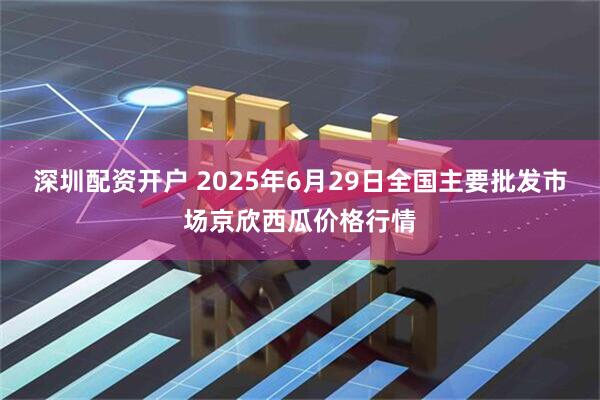 深圳配资开户 2025年6月29日全国主要批发市场京欣西瓜价格行情