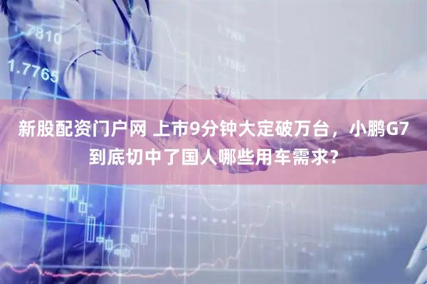 新股配资门户网 上市9分钟大定破万台，小鹏G7到底切中了国人哪些用车需求？