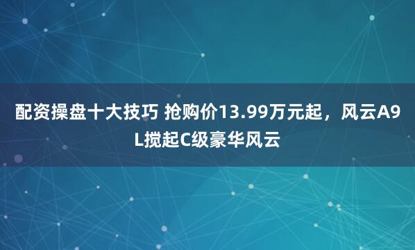 配资操盘十大技巧 抢购价13.99万元起，风云A9L搅起C级豪华风云