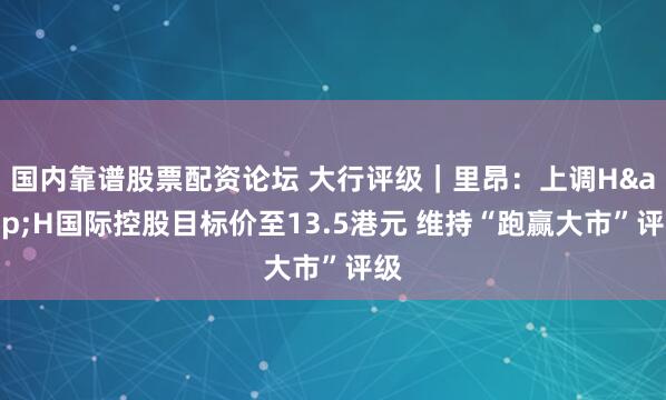 国内靠谱股票配资论坛 大行评级｜里昂：上调H&H国际控股目标价至13.5港元 维持“跑赢大市”评级
