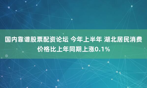 国内靠谱股票配资论坛 今年上半年 湖北居民消费价格比上年同期上涨0.1%