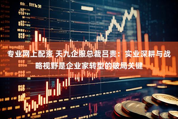 专业网上配资 天九企服总裁吕贵：实业深耕与战略视野是企业家转型的破局关键