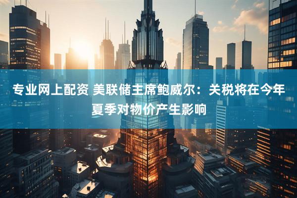 专业网上配资 美联储主席鲍威尔：关税将在今年夏季对物价产生影响