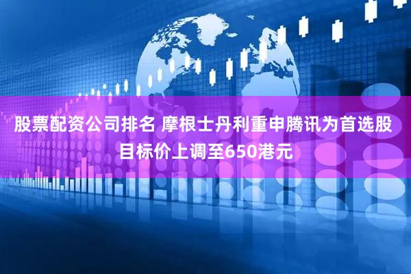 股票配资公司排名 摩根士丹利重申腾讯为首选股 目标价上调至650港元