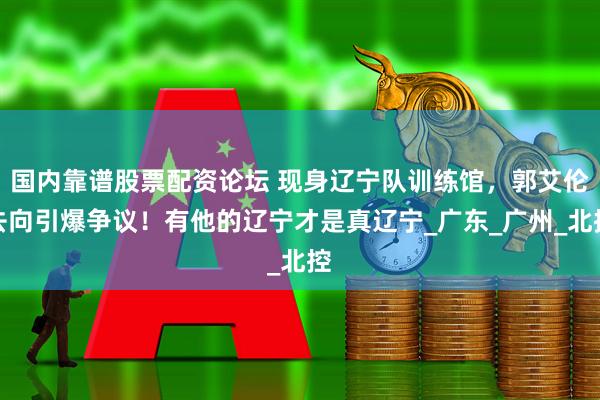 国内靠谱股票配资论坛 现身辽宁队训练馆，郭艾伦去向引爆争议！有他的辽宁才是真辽宁_广东_广州_北控