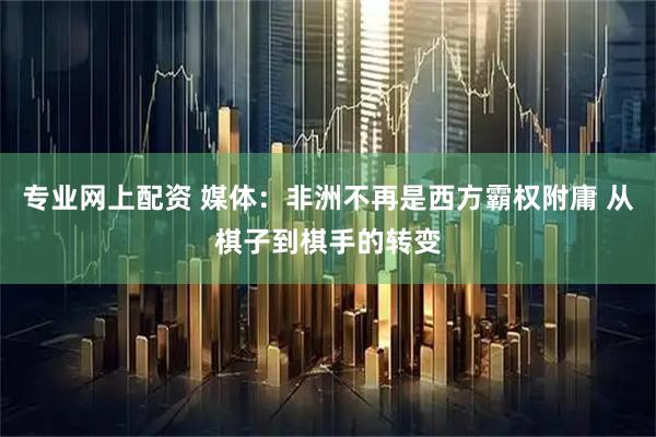 专业网上配资 媒体：非洲不再是西方霸权附庸 从棋子到棋手的转变