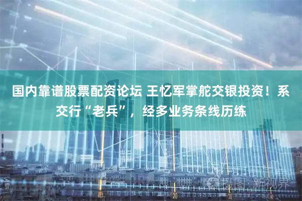 国内靠谱股票配资论坛 王忆军掌舵交银投资！系交行“老兵”，经多业务条线历练