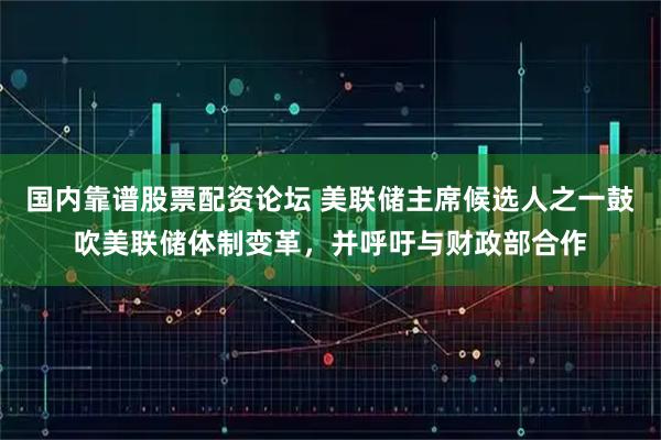 国内靠谱股票配资论坛 美联储主席候选人之一鼓吹美联储体制变革，并呼吁与财政部合作