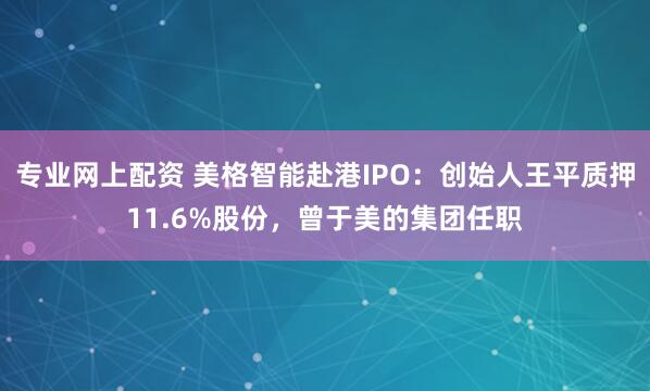 专业网上配资 美格智能赴港IPO：创始人王平质押11.6%股份，曾于美的集团任职