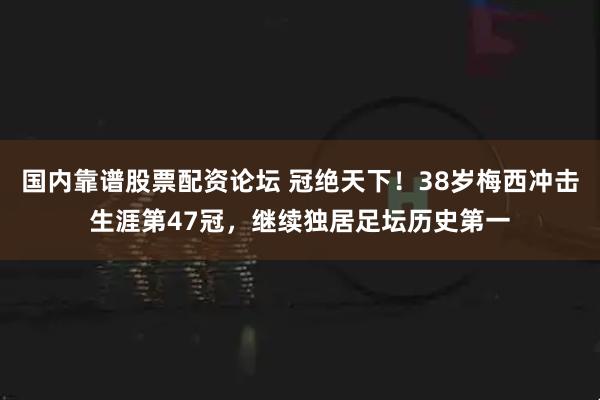 国内靠谱股票配资论坛 冠绝天下！38岁梅西冲击生涯第47冠，继续独居足坛历史第一