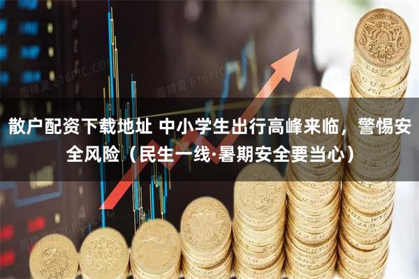 散户配资下载地址 中小学生出行高峰来临，警惕安全风险（民生一线·暑期安全要当心）