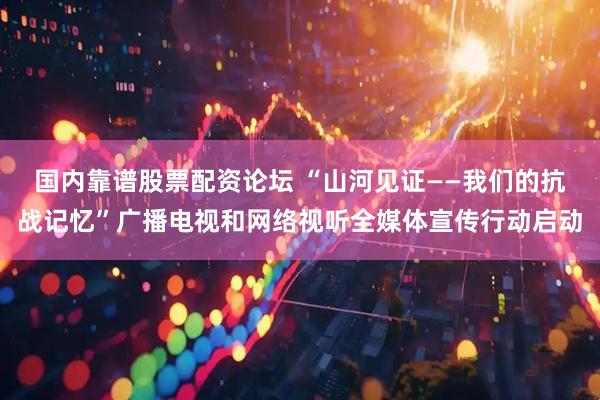 国内靠谱股票配资论坛 “山河见证——我们的抗战记忆”广播电视和网络视听全媒体宣传行动启动