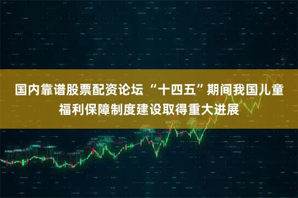 国内靠谱股票配资论坛 “十四五”期间我国儿童福利保障制度建设取得重大进展
