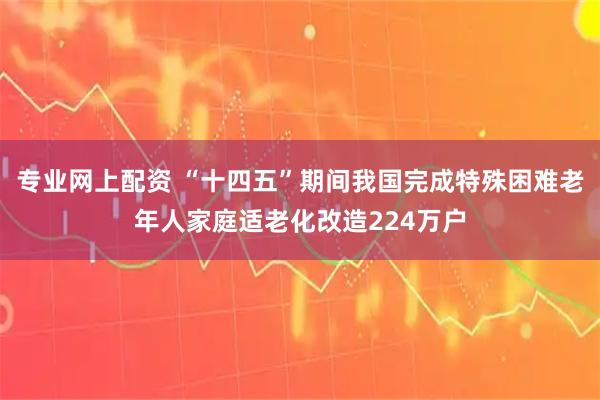 专业网上配资 “十四五”期间我国完成特殊困难老年人家庭适老化改造224万户