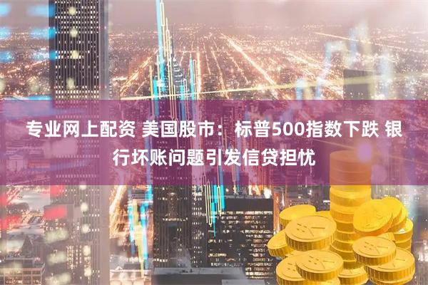 专业网上配资 美国股市：标普500指数下跌 银行坏账问题引发信贷担忧