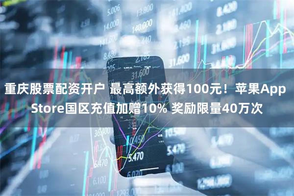 重庆股票配资开户 最高额外获得100元！苹果App Store国区充值加赠10% 奖励限量40万次